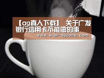 【ag真人下载】
关于广发银行信用卡不能做的事 你都清楚吗(图4) ag真人下载