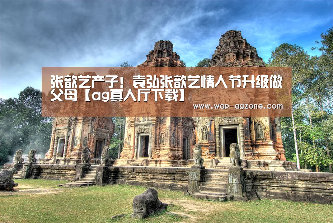 张歆艺产子!袁弘张歆艺情人节升级做父母【ag真人厅下载】(图1) ag真人厅下载